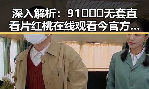 深入解析：91❌❌❌无套直看片红桃在线观看今官方版的最新动态
