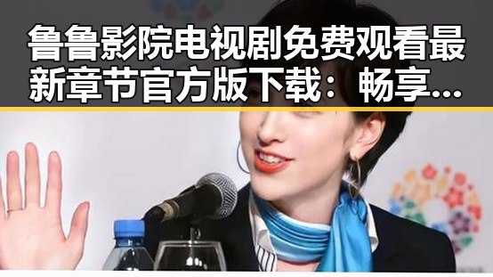 鲁鲁影院电视剧免费观看最新章节官方版下载：畅享优质内容的便捷选择