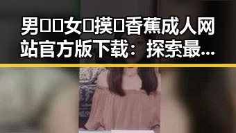 男🍌❌女🍑摸🐻香蕉成人网站官方版下载：探索最新成人内容现状