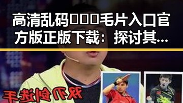 高清乱码🔞❌♋毛片入口官方版正版下载：探讨其在海东市的应用与影响