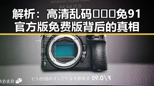 解析：高清乱码🔞❌♋免91官方版免费版背后的真相
