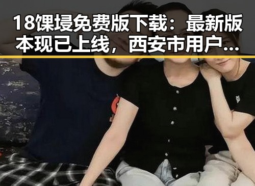 18馃埐免费版下载:最新版本现已上线,西安市用户抢先体验