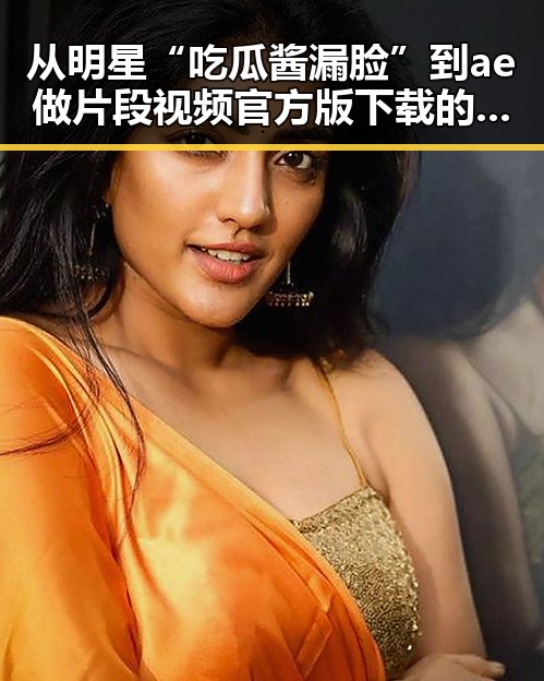 从明星“吃瓜酱漏脸”到ae做片段视频官方版下载的对比反差