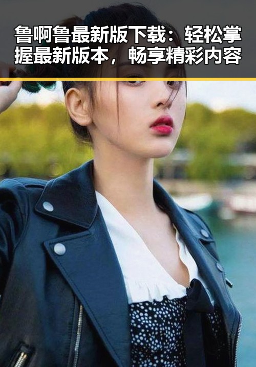 鲁啊鲁最新版下载：轻松掌握最新版本，畅享精彩内容