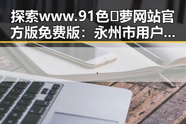 探索www.91色😍萝网站官方版免费版：永州市用户的全新体验