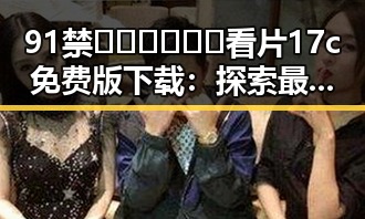 91禁🍆🍑🔞❌❌❌看片17c免费版下载：探索最新资源与下载途径