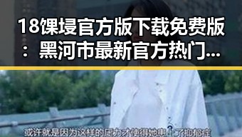 18馃埐官方版下载免费版：黑河市最新官方热门资源全面解析