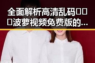 全面解析高清乱码🔞❌♋波萝视频免费版的内容与资源获取