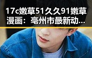 17c嫩草51久久91嫩草漫画：亳州市最新动态回顾