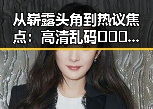 从崭露头角到热议焦点：高清乱码🔞❌♋免91免费版引发关注的反差