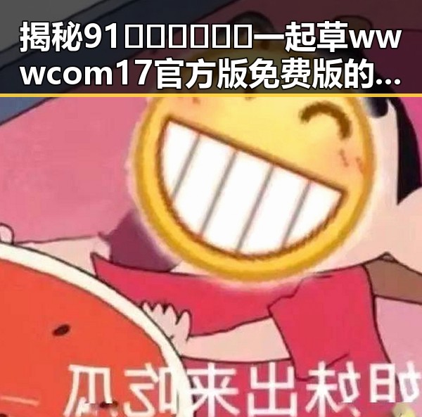 揭秘91🍆🍑🔞❌❌❌一起草wwwcom17官方版免费版的真实情况