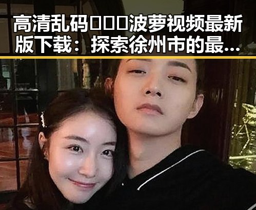 高清乱码🔞❌♋波萝视频最新版下载：探索徐州市的最新资源