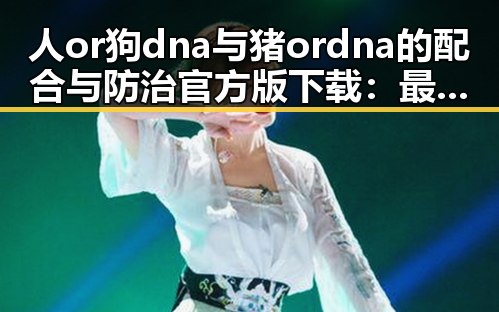 人or狗dna与猪ordna的配合与防治官方版下载：最新技术应用与现状