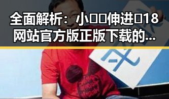 全面解析：小🐔🐔伸进🈲18网站官方版正版下载的现状与风险