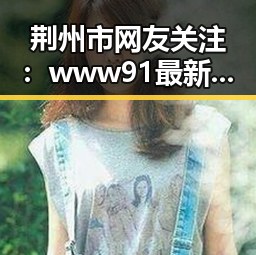 荆州市网友关注：www91最新版下载带来的最新体验