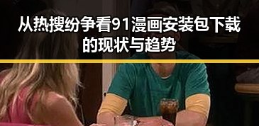 从热搜纷争看91漫画安装包下载的现状与趋势