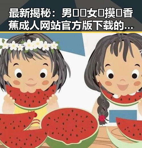 最新揭秘：男🍌❌女🍑摸🐻香蕉成人网站官方版下载的现状与发展