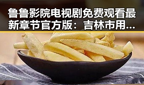 鲁鲁影院电视剧免费观看最新章节官方版：吉林市用户的最佳选择