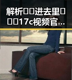 解析🔞🍌进去里❌❌❌17c视频官方版正版下载：现状与风险对比