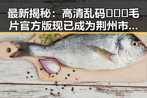 最新揭秘：高清乱码🔞❌♋毛片官方版现已成为荆州市热门话题