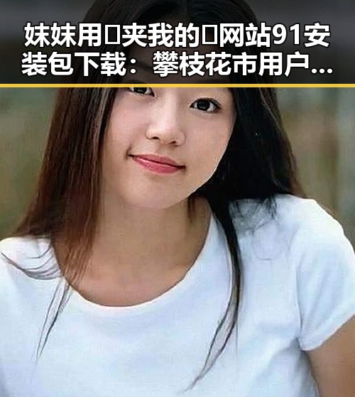 妺妺用🐻夹我的🍌网站91安装包下载：攀枝花市用户的实用指南