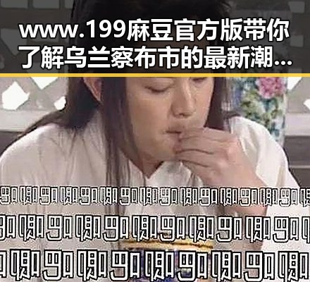 www.199麻豆官方版带你了解乌兰察布市的最新潮流趋势