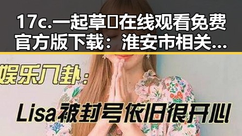 17c.一起草🌿在线观看免费官方版下载：淮安市相关资源解析