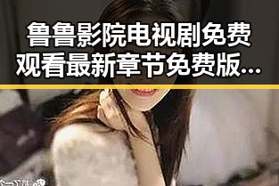 鲁鲁影院电视剧免费观看最新章节免费版下载，畅享高清剧集无需等待