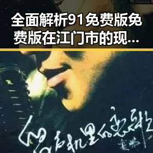 全面解析91免费版免费版在江门市的现状与发展趋势