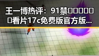 王一博热评：91禁🍆🍑🔞❌❌❌看片17c免费版官方版的最新动态