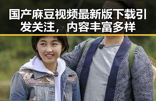 国产麻豆视频最新版下载引发关注，内容丰富多样