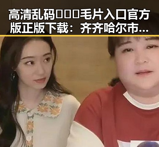 高清乱码🔞❌♋毛片入口官方版正版下载：齐齐哈尔市最新资源推荐