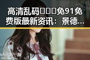 高清乱码🔞❌♋免91免费版最新资讯:景德镇市相关内容解析