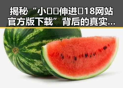 揭秘“小🐔🐔伸进🈲18网站官方版下载”背后的真实故事