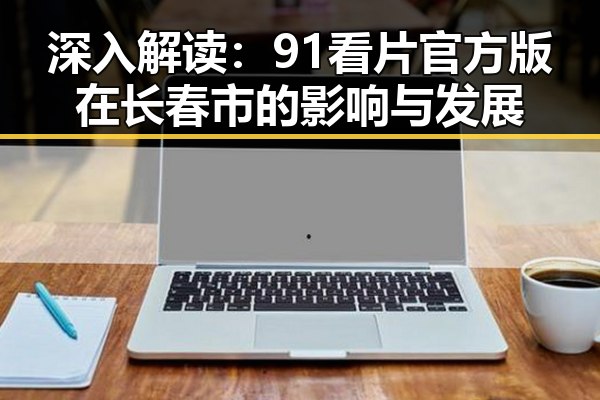 深入解读：91看片官方版在长春市的影响与发展